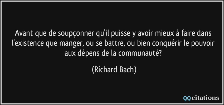 Avant que de soupçonner qu'il puisse y avoir mieux à faire dans l'existence que manger, ou se battre, ou bien conquérir le pouvoir aux dépens de la communauté?  - Richard Bach