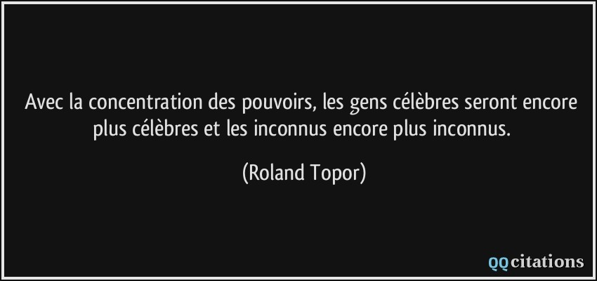 Avec la concentration des pouvoirs, les gens célèbres seront encore plus célèbres et les inconnus encore plus inconnus.  - Roland Topor