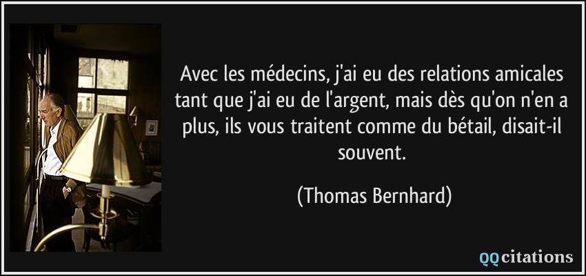 Avec les médecins, j'ai eu des relations amicales tant que j'ai eu de l'argent, mais dès qu'on n'en a plus, ils vous traitent comme du bétail, disait-il souvent.  - Thomas Bernhard