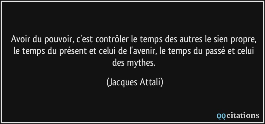Avoir du pouvoir, c'est contrôler le temps des autres le sien propre, le temps du présent et celui de l'avenir, le temps du passé et celui des mythes.  - Jacques Attali