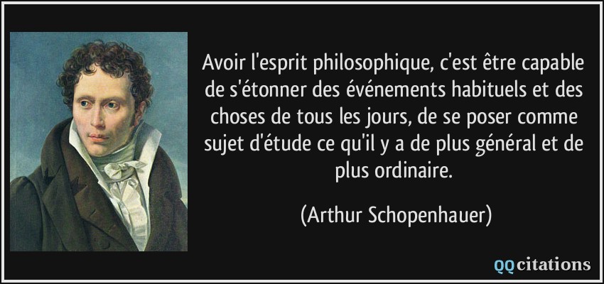 Avoir l'esprit philosophique, c'est être capable de s'étonner des événements habituels et des choses de tous les jours, de se poser comme sujet d'étude ce qu'il y a de plus général et de plus ordinaire.  - Arthur Schopenhauer