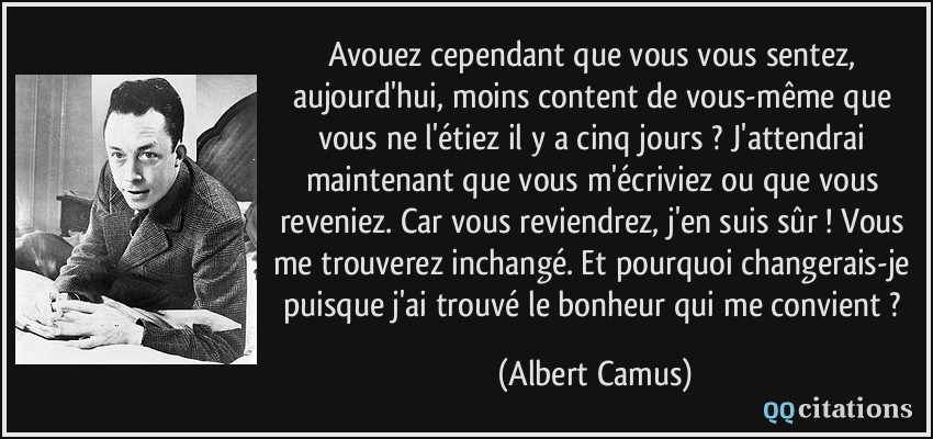 Avouez cependant que vous vous sentez, aujourd'hui, moins content de vous-même que vous ne l'étiez il y a cinq jours ? J'attendrai maintenant que vous m'écriviez ou que vous reveniez. Car vous reviendrez, j'en suis sûr ! Vous me trouverez inchangé. Et pourquoi changerais-je puisque j'ai trouvé le bonheur qui me convient ?  - Albert Camus