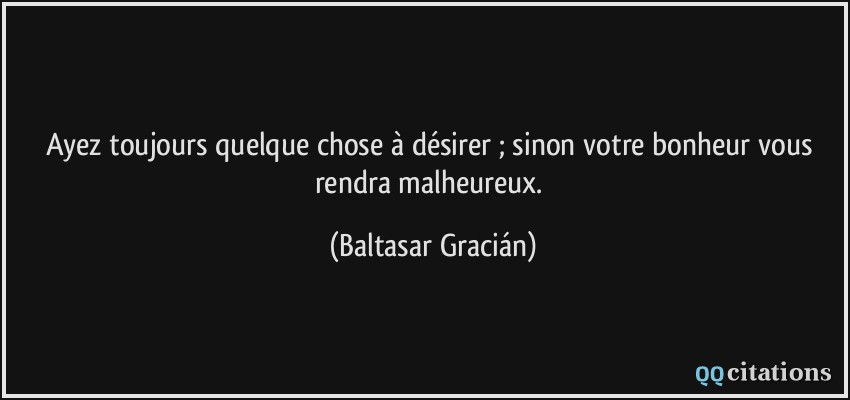 Ayez toujours quelque chose à désirer ; sinon votre bonheur vous rendra malheureux.  - Baltasar Gracián