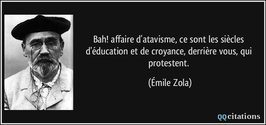 Bah! affaire d'atavisme, ce sont les siècles d'éducation et de croyance, derrière vous, qui protestent.  - Émile Zola