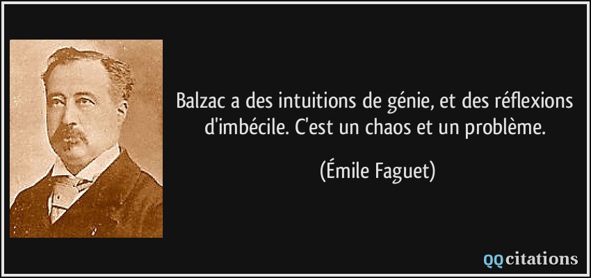 Balzac a des intuitions de génie, et des réflexions d'imbécile. C'est un chaos et un problème.  - Émile Faguet