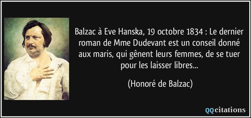 Balzac à Eve Hanska, 19 octobre 1834 : Le dernier roman de Mme Dudevant est un conseil donné aux maris, qui gênent leurs femmes, de se tuer pour les laisser libres...  - Honoré de Balzac