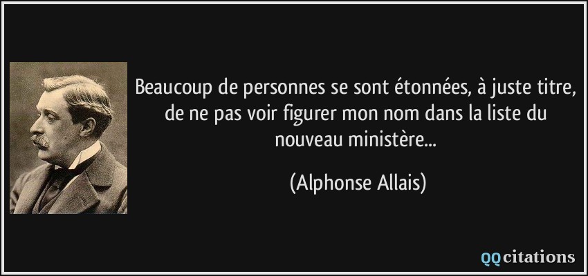 Beaucoup de personnes se sont étonnées, à juste titre, de ne pas voir figurer mon nom dans la liste du nouveau ministère...  - Alphonse Allais