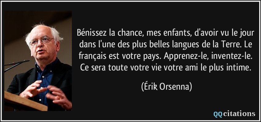 Bénissez la chance, mes enfants, d'avoir vu le jour dans l'une des plus belles langues de la Terre. Le français est votre pays. Apprenez-le, inventez-le. Ce sera toute votre vie votre ami le plus intime.  - Érik Orsenna