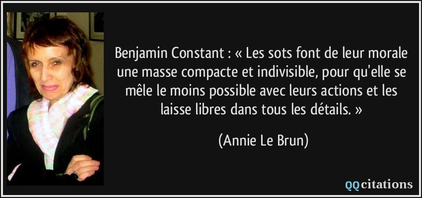 Benjamin Constant : « Les sots font de leur morale une masse compacte et indivisible, pour qu'elle se mêle le moins possible avec leurs actions et les laisse libres dans tous les détails. »  - Annie Le Brun
