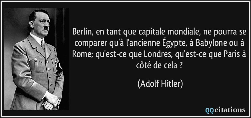 Berlin, en tant que capitale mondiale, ne pourra se comparer qu'à l'ancienne Égypte, à Babylone ou à Rome; qu'est-ce que Londres, qu'est-ce que Paris à côté de cela ?  - Adolf Hitler