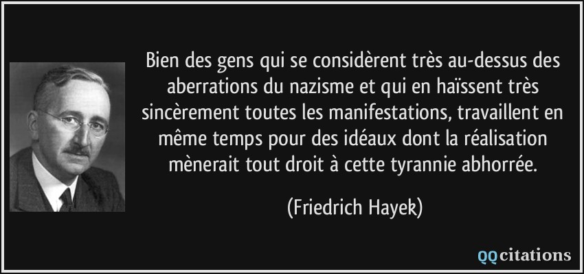 Bien des gens qui se considèrent très au-dessus des aberrations du nazisme et qui en haïssent très sincèrement toutes les manifestations, travaillent en même temps pour des idéaux dont la réalisation mènerait tout droit à cette tyrannie abhorrée.  - Friedrich Hayek