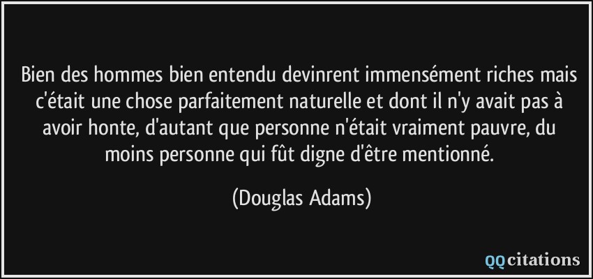 Bien des hommes bien entendu devinrent immensément riches mais c'était une chose parfaitement naturelle et dont il n'y avait pas à avoir honte, d'autant que personne n'était vraiment pauvre, du moins personne qui fût digne d'être mentionné.  - Douglas Adams