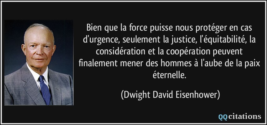 Bien que la force puisse nous protéger en cas d'urgence, seulement la justice, l'équitabilité, la considération et la coopération peuvent finalement mener des hommes à l'aube de la paix éternelle.  - Dwight David Eisenhower