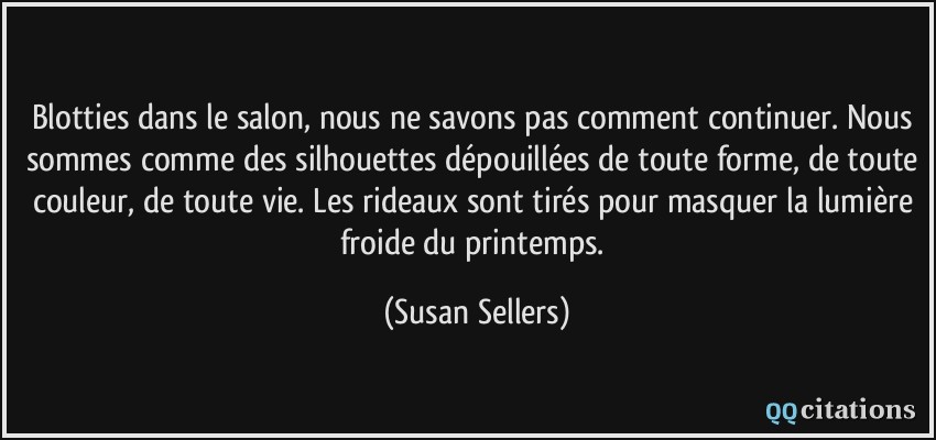 Blotties dans le salon, nous ne savons pas comment continuer. Nous sommes comme des silhouettes dépouillées de toute forme, de toute couleur, de toute vie. Les rideaux sont tirés pour masquer la lumière froide du printemps.  - Susan Sellers