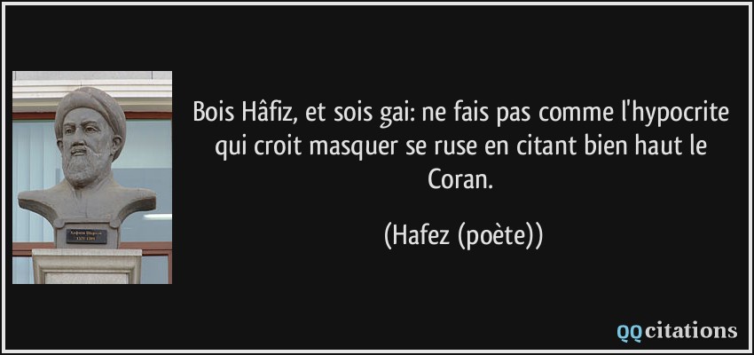 Bois Hâfiz, et sois gai: ne fais pas comme l'hypocrite qui croit masquer se ruse en citant bien haut le Coran.  - Hafez (poète)