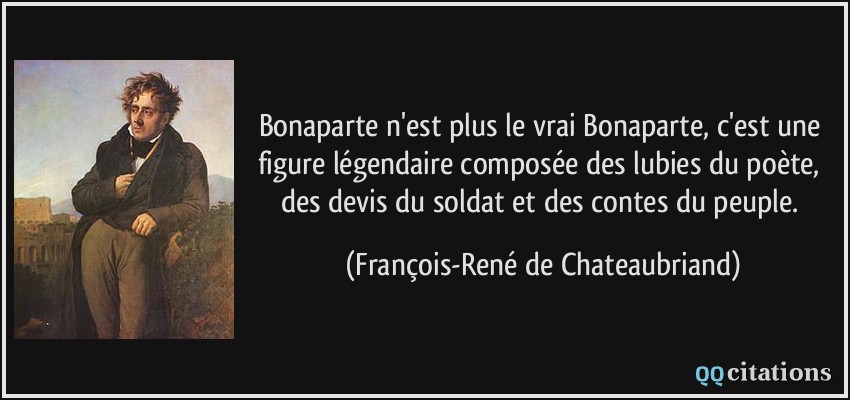 Bonaparte n'est plus le vrai Bonaparte, c'est une figure légendaire composée des lubies du poète, des devis du soldat et des contes du peuple.  - François-René de Chateaubriand