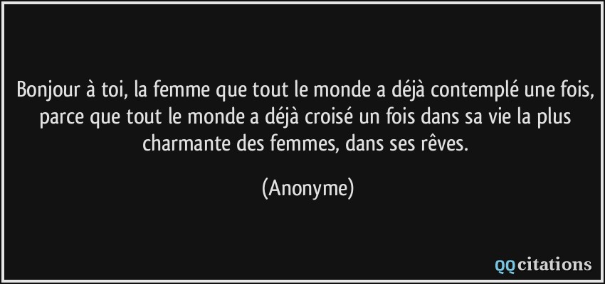 Bonjour à toi, la femme que tout le monde a déjà contemplé une fois, parce que tout le monde a déjà croisé un fois dans sa vie la plus charmante des femmes, dans ses rêves.  - Anonyme