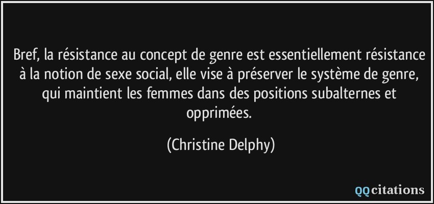 Bref, la résistance au concept de genre est essentiellement résistance à la notion de sexe social, elle vise à préserver le système de genre, qui maintient les femmes dans des positions subalternes et opprimées.  - Christine Delphy