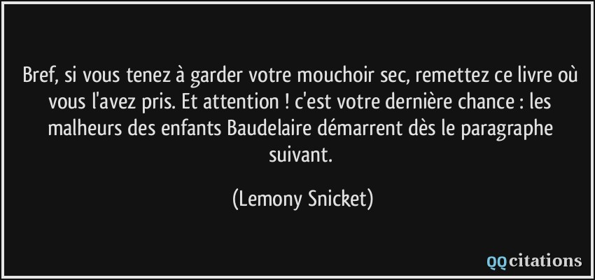 Bref, si vous tenez à garder votre mouchoir sec, remettez ce livre où vous l'avez pris. Et attention ! c'est votre dernière chance : les malheurs des enfants Baudelaire démarrent dès le paragraphe suivant.  - Lemony Snicket