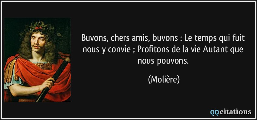 Buvons, chers amis, buvons : Le temps qui fuit nous y convie ; Profitons de la vie Autant que nous pouvons.  - Molière