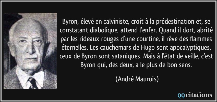 Byron, élevé en calviniste, croit à la prédestination et, se constatant diabolique, attend l'enfer. Quand il dort, abrité par les rideaux rouges d'une courtine, il rêve des flammes éternelles. Les cauchemars de Hugo sont apocalyptiques, ceux de Byron sont sataniques. Mais à l'état de veille, c'est Byron qui, des deux, a le plus de bon sens.  - André Maurois