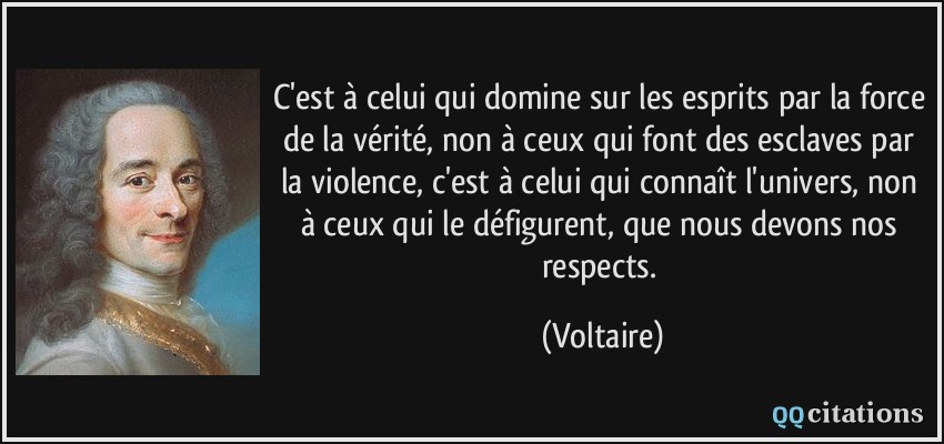 C'est à celui qui domine sur les esprits par la force de la vérité, non à ceux qui font des esclaves par la violence, c'est à celui qui connaît l'univers, non à ceux qui le défigurent, que nous devons nos respects.  - Voltaire