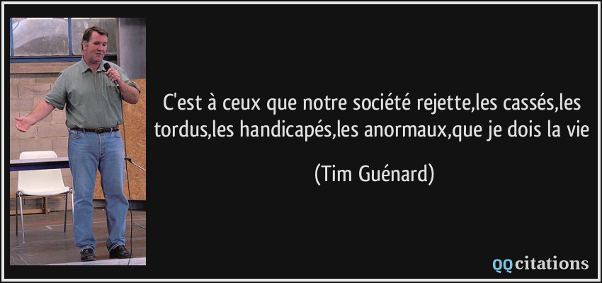 C'est à ceux que notre société rejette,les cassés,les tordus,les handicapés,les anormaux,que je dois la vie  - Tim Guénard