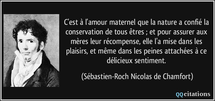 C'est à l'amour maternel que la nature a confié la conservation de tous êtres ; et pour assurer aux mères leur récompense, elle l'a mise dans les plaisirs, et même dans les peines attachées à ce délicieux sentiment.  - Sébastien-Roch Nicolas de Chamfort