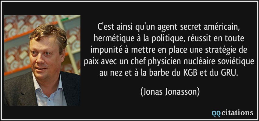 C'est ainsi qu'un agent secret américain, hermétique à la politique, réussit en toute impunité à mettre en place une stratégie de paix avec un chef physicien nucléaire soviétique au nez et à la barbe du KGB et du GRU.  - Jonas Jonasson