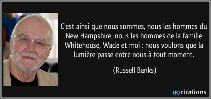 C'est ainsi que nous sommes, nous les hommes du New Hampshire, nous les hommes de la famille Whitehouse, Wade et moi : nous voulons que la lumière passe entre nous à tout moment.  - Russell Banks