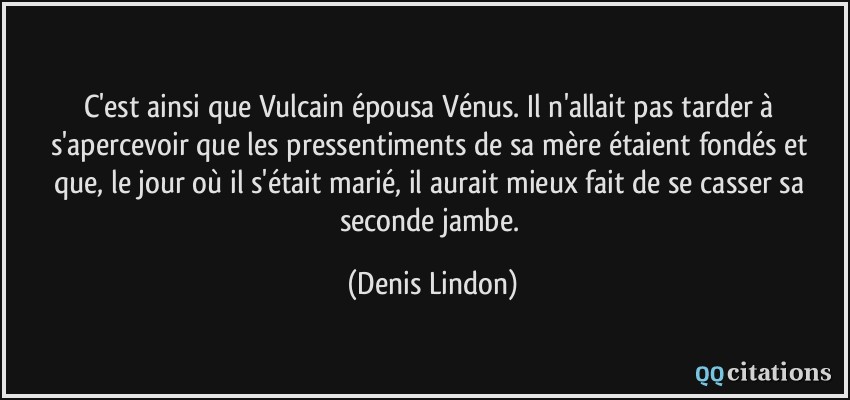 C'est ainsi que Vulcain épousa Vénus. Il n'allait pas tarder à s'apercevoir que les pressentiments de sa mère étaient fondés et que, le jour où il s'était marié, il aurait mieux fait de se casser sa seconde jambe.  - Denis Lindon