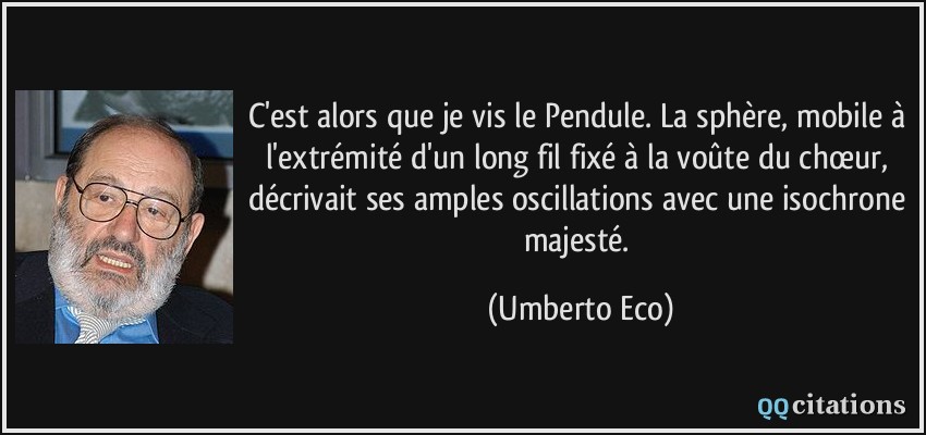C'est alors que je vis le Pendule. La sphère, mobile à l'extrémité d'un long fil fixé à la voûte du chœur, décrivait ses amples oscillations avec une isochrone majesté.  - Umberto Eco