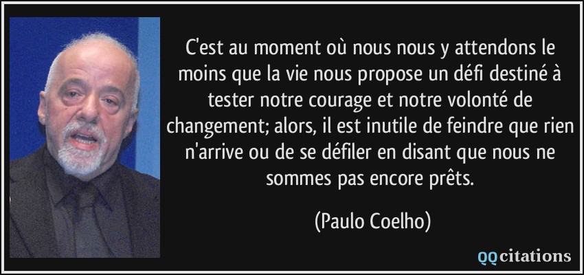 C'est au moment où nous nous y attendons le moins que la vie nous propose un défi destiné à tester notre courage et notre volonté de changement; alors, il est inutile de feindre que rien n'arrive ou de se défiler en disant que nous ne sommes pas encore prêts.  - Paulo Coelho
