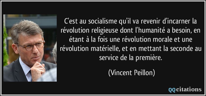 C'est au socialisme qu'il va revenir d'incarner la révolution religieuse dont l'humanité a besoin, en étant à la fois une révolution morale et une révolution matérielle, et en mettant la seconde au service de la première.  - Vincent Peillon