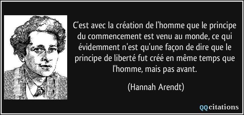C'est avec la création de l'homme que le principe du commencement est venu au monde, ce qui évidemment n'est qu'une façon de dire que le principe de liberté fut créé en même temps que l'homme, mais pas avant.  - Hannah Arendt