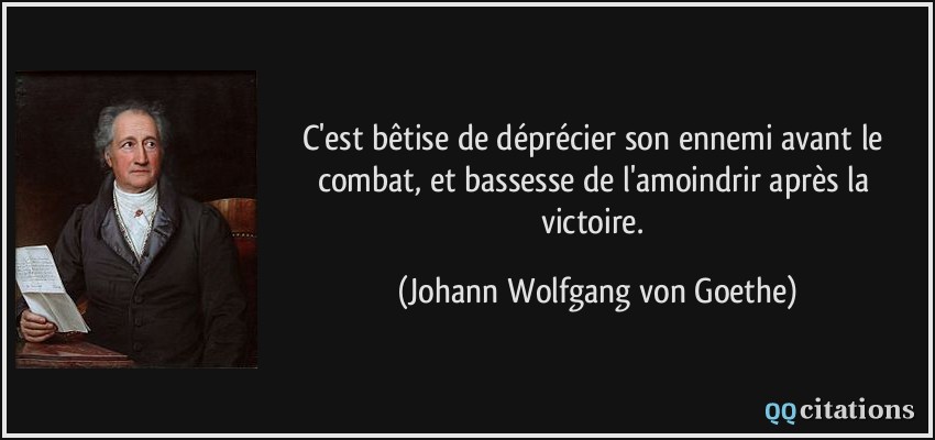 C'est bêtise de déprécier son ennemi avant le combat, et bassesse de l'amoindrir après la victoire.  - Johann Wolfgang von Goethe