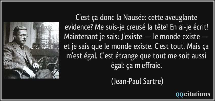 C'est ça donc la Nausée: cette aveuglante evidence? Me suis-je creusé la tête! En ai-je écrit! Maintenant je sais: J'existe — le monde existe — et je sais que le monde existe. C'est tout. Mais ça m'est égal. C'est étrange que tout me soit aussi égal: ça m'effraie.  - Jean-Paul Sartre
