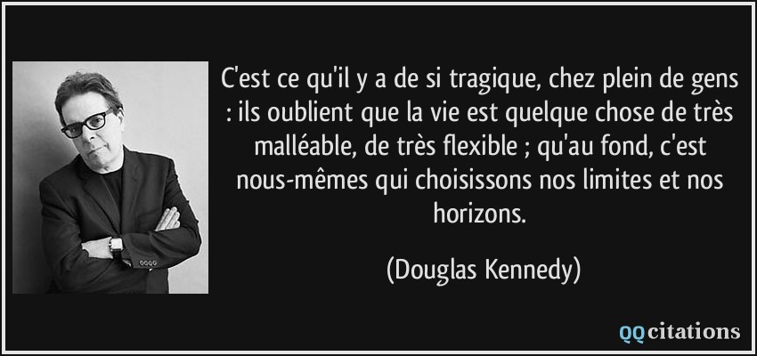 C'est ce qu'il y a de si tragique, chez plein de gens : ils oublient que la vie est quelque chose de très malléable, de très flexible ; qu'au fond, c'est nous-mêmes qui choisissons nos limites et nos horizons.  - Douglas Kennedy