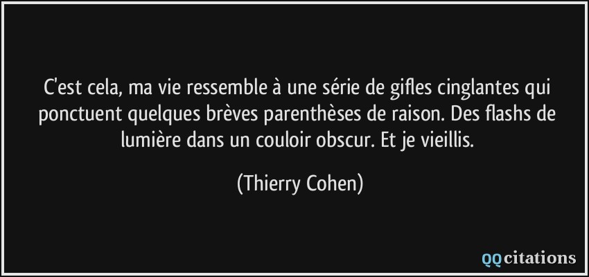 C'est cela, ma vie ressemble à une série de gifles cinglantes qui ponctuent quelques brèves parenthèses de raison. Des flashs de lumière dans un couloir obscur. Et je vieillis.  - Thierry Cohen