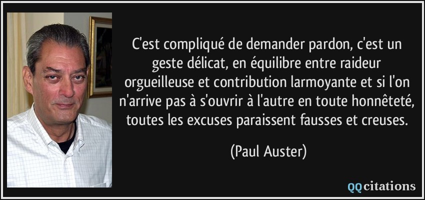 C'est compliqué de demander pardon, c'est un geste délicat, en équilibre entre raideur orgueilleuse et contribution larmoyante et si l'on n'arrive pas à s'ouvrir à l'autre en toute honnêteté, toutes les excuses paraissent fausses et creuses.  - Paul Auster