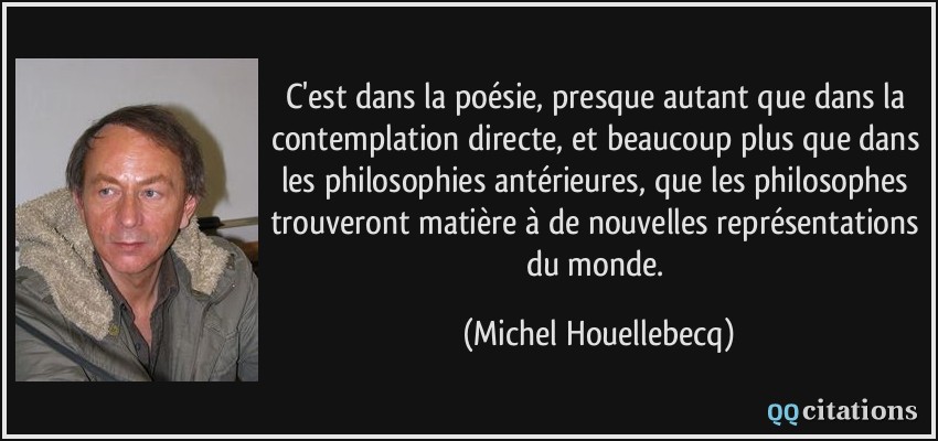 C'est dans la poésie, presque autant que dans la contemplation directe, et beaucoup plus que dans les philosophies antérieures, que les philosophes trouveront matière à de nouvelles représentations du monde.  - Michel Houellebecq