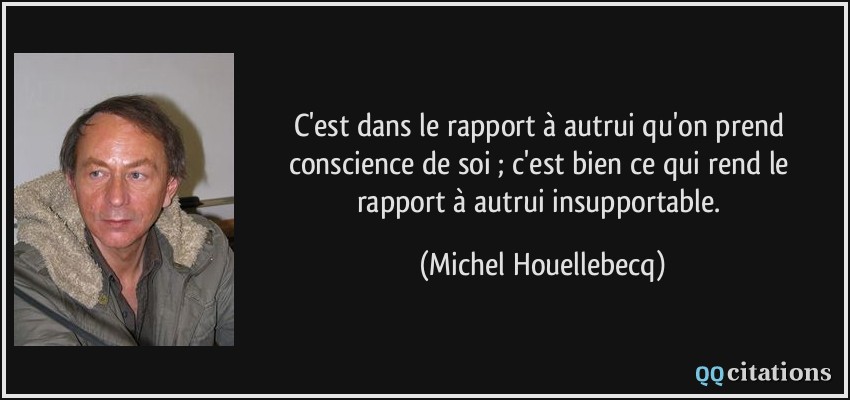 C'est dans le rapport à autrui qu'on prend conscience de soi ; c'est bien ce qui rend le rapport à autrui insupportable.  - Michel Houellebecq