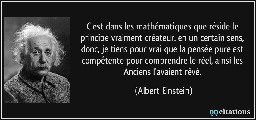 C'est dans les mathématiques que réside le principe vraiment créateur. en un certain sens, donc, je tiens pour vrai que la pensée pure est compétente pour comprendre le réel, ainsi les Anciens l'avaient rêvé.  - Albert Einstein