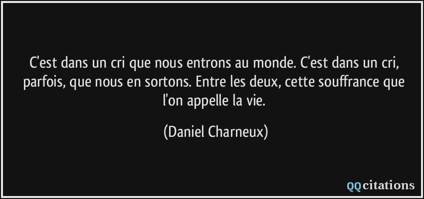 C'est dans un cri que nous entrons au monde. C'est dans un cri, parfois, que nous en sortons. Entre les deux, cette souffrance que l'on appelle la vie.  - Daniel Charneux