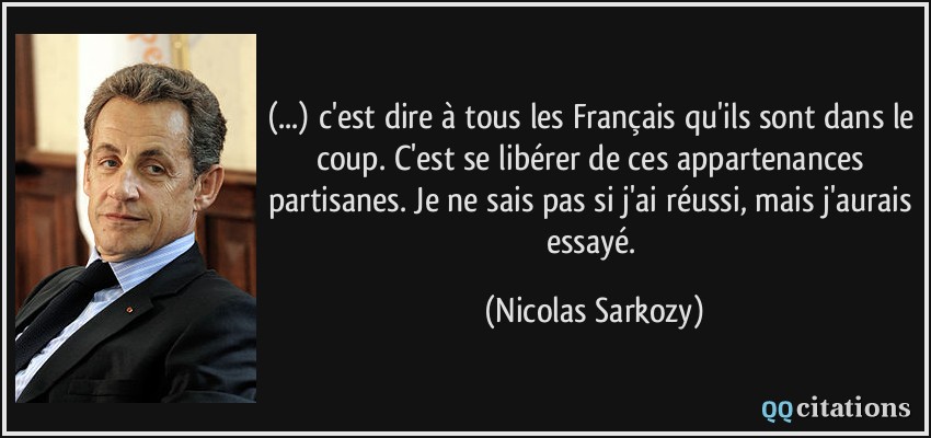 (...) c'est dire à tous les Français qu'ils sont dans le coup. C'est se libérer de ces appartenances partisanes. Je ne sais pas si j'ai réussi, mais j'aurais essayé.  - Nicolas Sarkozy
