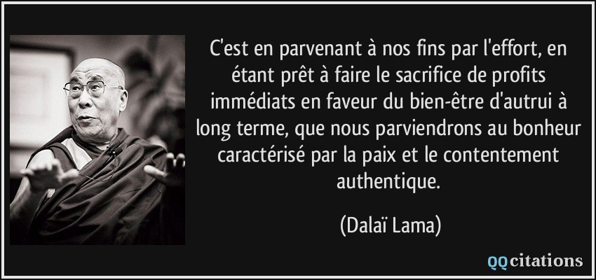 C'est en parvenant à nos fins par l'effort, en étant prêt à faire le sacrifice de profits immédiats en faveur du bien-être d'autrui à long terme, que nous parviendrons au bonheur caractérisé par la paix et le contentement authentique.  - Dalaï Lama
