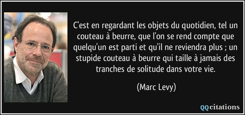 C'est en regardant les objets du quotidien, tel un couteau à beurre, que l'on se rend compte que quelqu'un est parti et qu'il ne reviendra plus ; un stupide couteau à beurre qui taille à jamais des tranches de solitude dans votre vie.  - Marc Levy