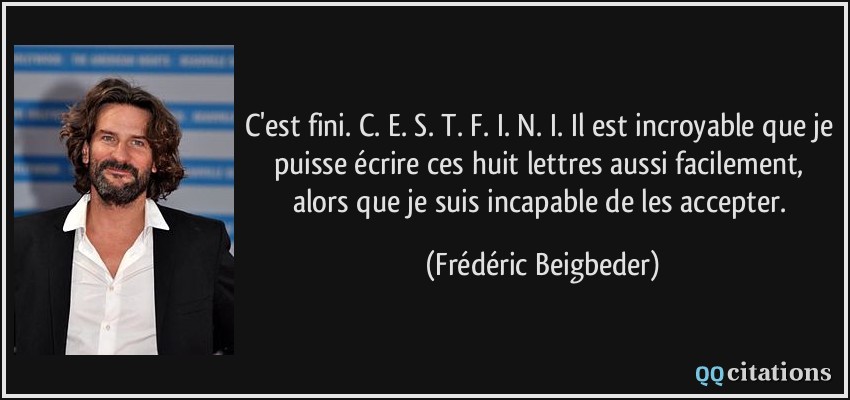 C'est fini. C. E. S. T. F. I. N. I. Il est incroyable que je puisse écrire ces huit lettres aussi facilement, alors que je suis incapable de les accepter.  - Frédéric Beigbeder