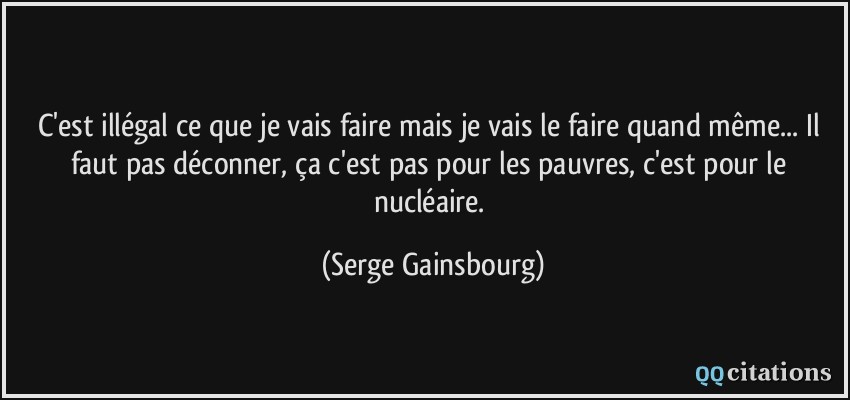 C'est illégal ce que je vais faire mais je vais le faire quand même... Il faut pas déconner, ça c'est pas pour les pauvres, c'est pour le nucléaire.  - Serge Gainsbourg