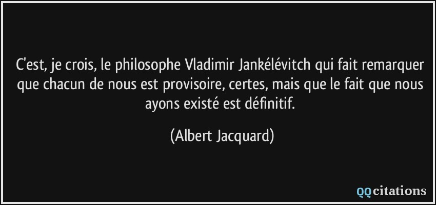 C'est, je crois, le philosophe Vladimir Jankélévitch qui fait remarquer que chacun de nous est provisoire, certes, mais que le fait que nous ayons existé est définitif.  - Albert Jacquard